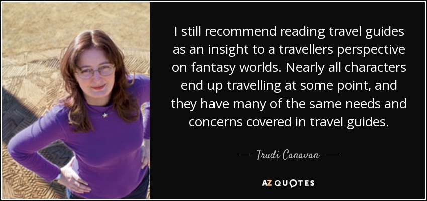 I still recommend reading travel guides as an insight to a travellers perspective on fantasy worlds. Nearly all characters end up travelling at some point, and they have many of the same needs and concerns covered in travel guides. - Trudi Canavan