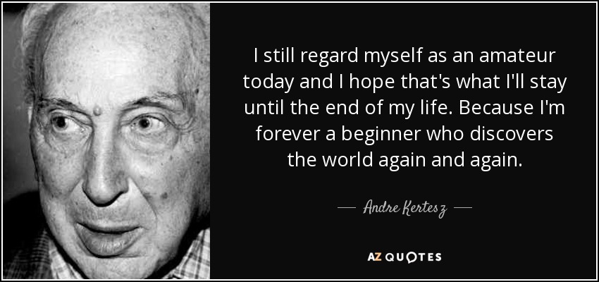 I still regard myself as an amateur today and I hope that's what I'll stay until the end of my life. Because I'm forever a beginner who discovers the world again and again. - Andre Kertesz
