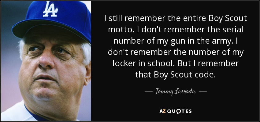 I still remember the entire Boy Scout motto. I don't remember the serial number of my gun in the army. I don't remember the number of my locker in school. But I remember that Boy Scout code. - Tommy Lasorda