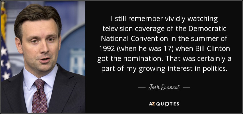 I still remember vividly watching television coverage of the Democratic National Convention in the summer of 1992 (when he was 17) when Bill Clinton got the nomination. That was certainly a part of my growing interest in politics. - Josh Earnest