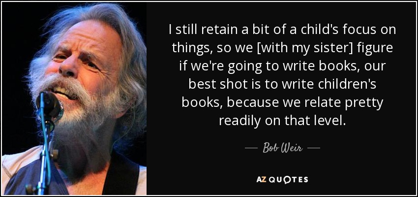 I still retain a bit of a child's focus on things, so we [with my sister] figure if we're going to write books, our best shot is to write children's books, because we relate pretty readily on that level. - Bob Weir