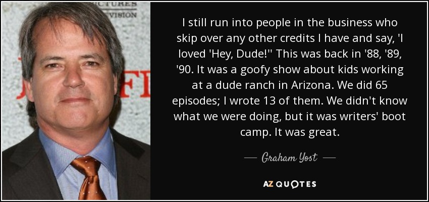 I still run into people in the business who skip over any other credits I have and say, 'I loved 'Hey, Dude!'' This was back in '88, '89, '90. It was a goofy show about kids working at a dude ranch in Arizona. We did 65 episodes; I wrote 13 of them. We didn't know what we were doing, but it was writers' boot camp. It was great. - Graham Yost