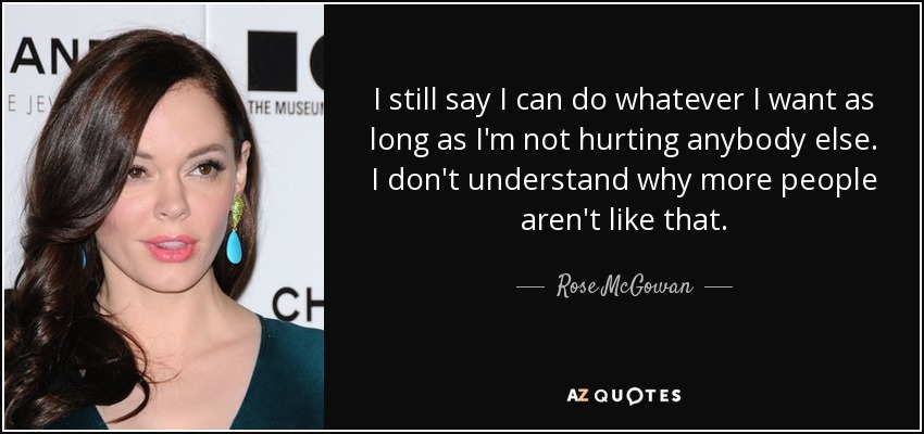 I still say I can do whatever I want as long as I'm not hurting anybody else. I don't understand why more people aren't like that. - Rose McGowan