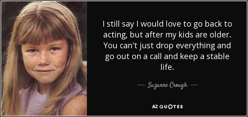 I still say I would love to go back to acting, but after my kids are older. You can't just drop everything and go out on a call and keep a stable life. - Suzanne Crough