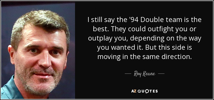 I still say the '94 Double team is the best. They could outfight you or outplay you, depending on the way you wanted it. But this side is moving in the same direction. - Roy Keane