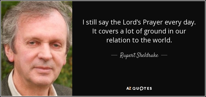 I still say the Lord's Prayer every day. It covers a lot of ground in our relation to the world. - Rupert Sheldrake