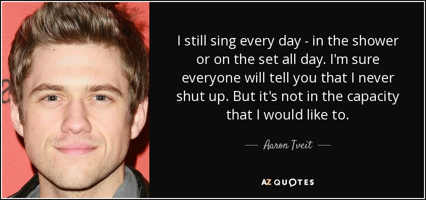 I still sing every day - in the shower or on the set all day. I'm sure everyone will tell you that I never shut up. But it's not in the capacity that I would like to. - Aaron Tveit