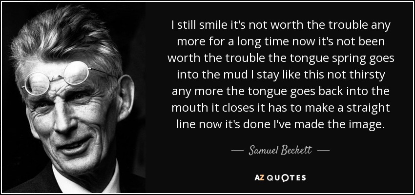 I still smile it's not worth the trouble any more for a long time now it's not been worth the trouble the tongue spring goes into the mud I stay like this not thirsty any more the tongue goes back into the mouth it closes it has to make a straight line now it's done I've made the image. - Samuel Beckett