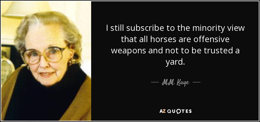 I still subscribe to the minority view that all horses are offensive weapons and not to be trusted a yard. - M.M. Kaye