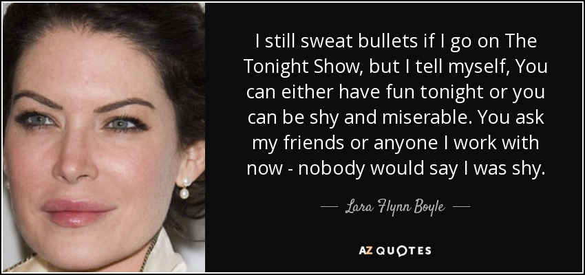 I still sweat bullets if I go on The Tonight Show, but I tell myself, You can either have fun tonight or you can be shy and miserable. You ask my friends or anyone I work with now - nobody would say I was shy. - Lara Flynn Boyle