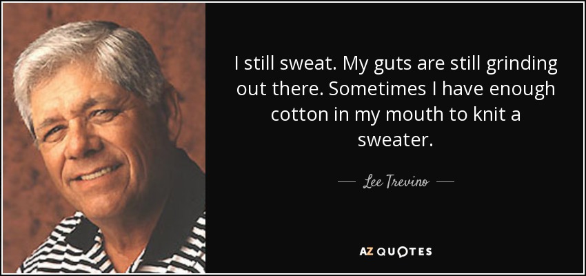 I still sweat. My guts are still grinding out there. Sometimes I have enough cotton in my mouth to knit a sweater. - Lee Trevino