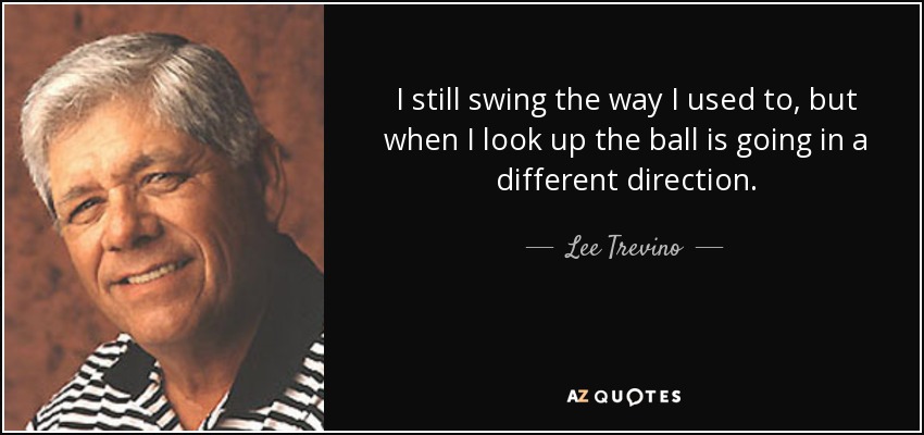 I still swing the way I used to, but when I look up the ball is going in a different direction. - Lee Trevino