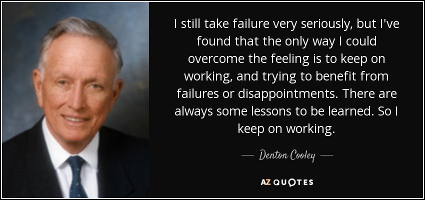 I still take failure very seriously, but I've found that the only way I could overcome the feeling is to keep on working, and trying to benefit from failures or disappointments. There are always some lessons to be learned. So I keep on working. - Denton Cooley
