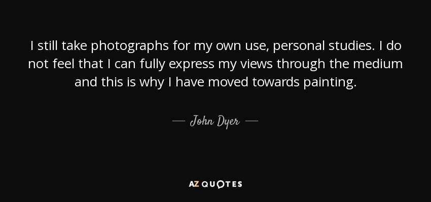 I still take photographs for my own use, personal studies. I do not feel that I can fully express my views through the medium and this is why I have moved towards painting. - John Dyer