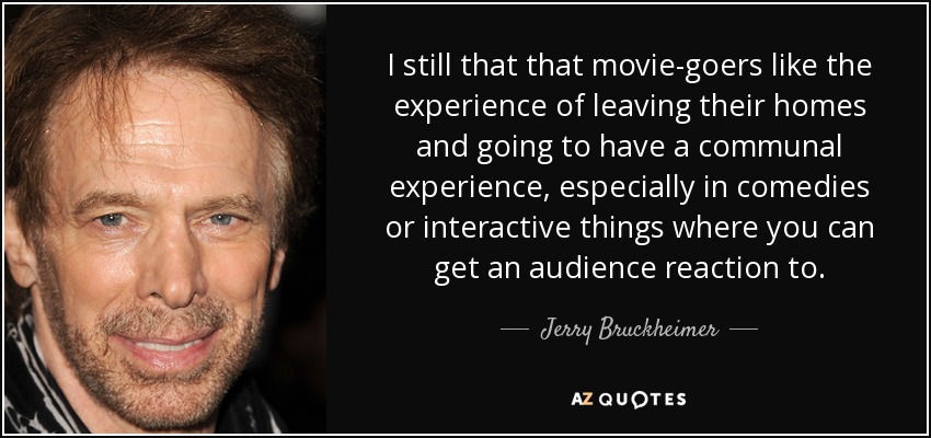 I still that that movie-goers like the experience of leaving their homes and going to have a communal experience, especially in comedies or interactive things where you can get an audience reaction to. - Jerry Bruckheimer
