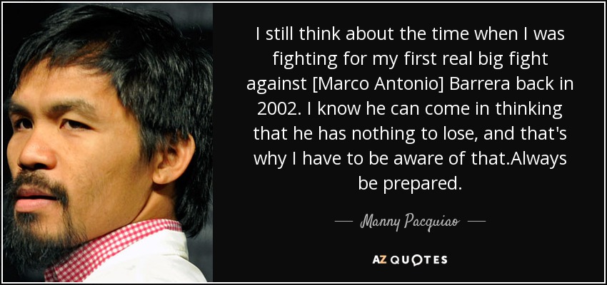 I still think about the time when I was fighting for my first real big fight against [Marco Antonio] Barrera back in 2002. I know he can come in thinking that he has nothing to lose, and that's why I have to be aware of that.Always be prepared. - Manny Pacquiao