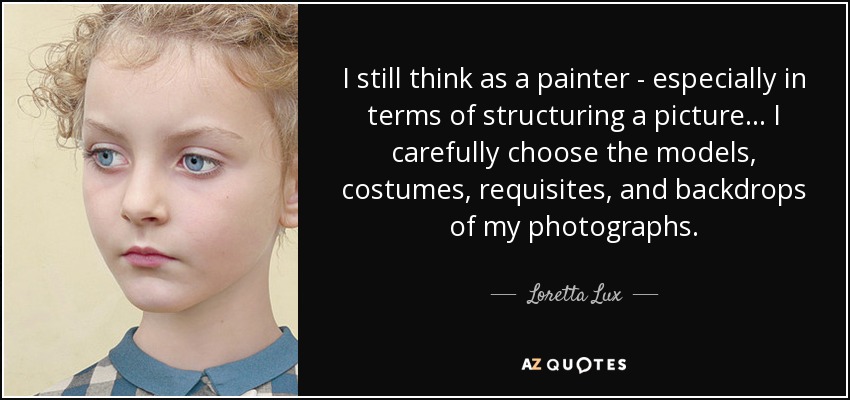 I still think as a painter - especially in terms of structuring a picture... I carefully choose the models, costumes, requisites, and backdrops of my photographs. - Loretta Lux