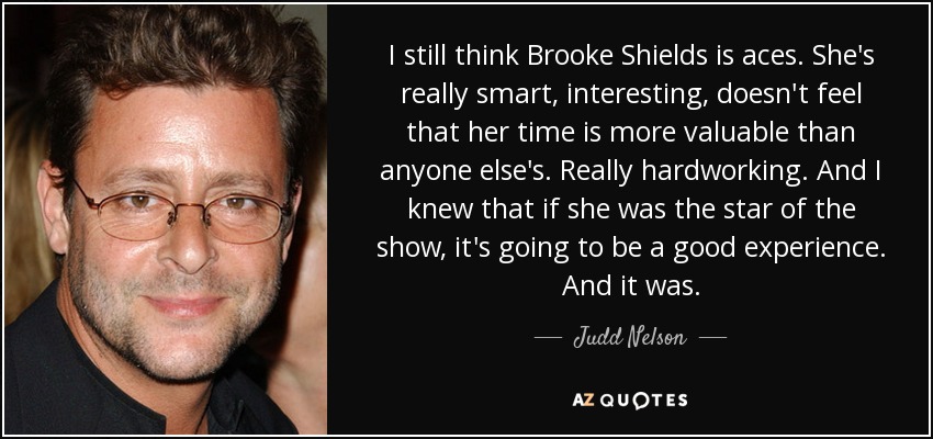 I still think Brooke Shields is aces. She's really smart, interesting, doesn't feel that her time is more valuable than anyone else's. Really hardworking. And I knew that if she was the star of the show, it's going to be a good experience. And it was. - Judd Nelson