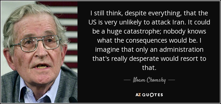 I still think, despite everything, that the US is very unlikely to attack Iran. It could be a huge catastrophe; nobody knows what the consequences would be. I imagine that only an administration that's really desperate would resort to that. - Noam Chomsky