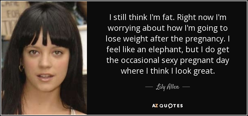 I still think I'm fat. Right now I'm worrying about how I'm going to lose weight after the pregnancy. I feel like an elephant, but I do get the occasional sexy pregnant day where I think I look great. - Lily Allen