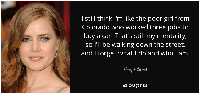 I still think I'm like the poor girl from Colorado who worked three jobs to buy a car. That's still my mentality, so I'll be walking down the street, and I forget what I do and who I am. - Amy Adams