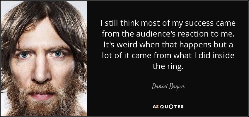 I still think most of my success came from the audience's reaction to me. It's weird when that happens but a lot of it came from what I did inside the ring. - Daniel Bryan