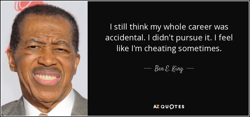 I still think my whole career was accidental. I didn't pursue it. I feel like I'm cheating sometimes. - Ben E. King