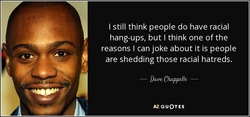 I still think people do have racial hang-ups, but I think one of the reasons I can joke about it is people are shedding those racial hatreds. - Dave Chappelle