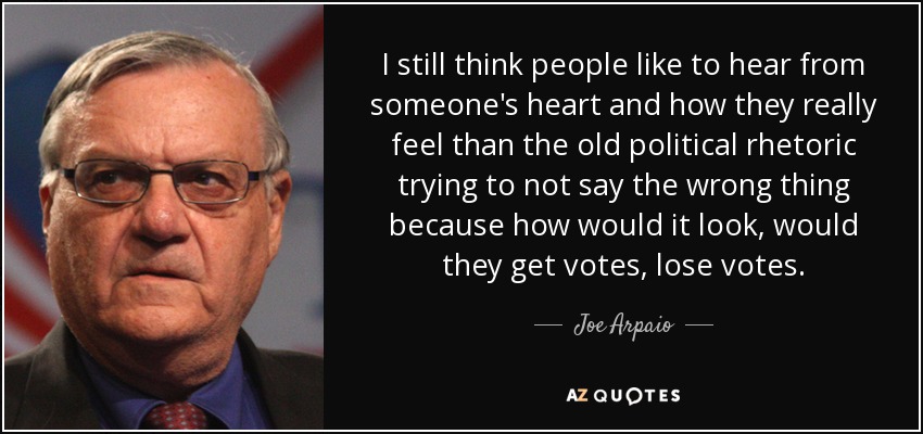 I still think people like to hear from someone's heart and how they really feel than the old political rhetoric trying to not say the wrong thing because how would it look, would they get votes, lose votes. - Joe Arpaio