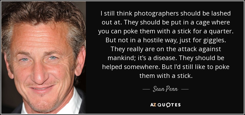 I still think photographers should be lashed out at. They should be put in a cage where you can poke them with a stick for a quarter. But not in a hostile way, just for giggles. They really are on the attack against mankind; it's a disease. They should be helped somewhere. But I'd still like to poke them with a stick. - Sean Penn