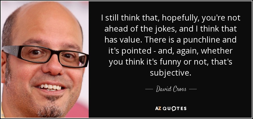 I still think that, hopefully, you're not ahead of the jokes, and I think that has value. There is a punchline and it's pointed - and, again, whether you think it's funny or not, that's subjective. - David Cross