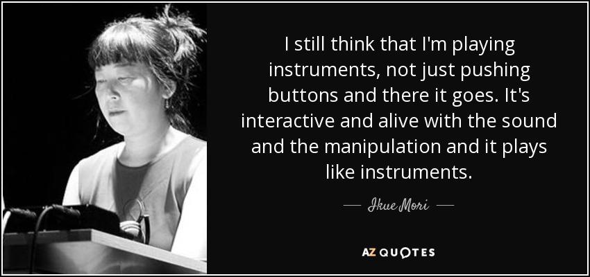 I still think that I'm playing instruments, not just pushing buttons and there it goes. It's interactive and alive with the sound and the manipulation and it plays like instruments. - Ikue Mori