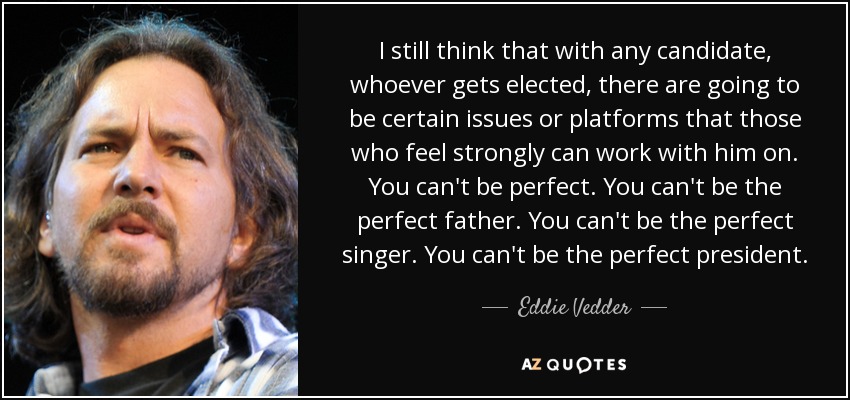 I still think that with any candidate, whoever gets elected, there are going to be certain issues or platforms that those who feel strongly can work with him on. You can't be perfect. You can't be the perfect father. You can't be the perfect singer. You can't be the perfect president. - Eddie Vedder