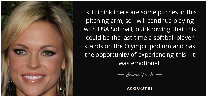 I still think there are some pitches in this pitching arm, so I will continue playing with USA Softball, but knowing that this could be the last time a softball player stands on the Olympic podium and has the opportunity of experiencing this - it was emotional. - Jennie Finch