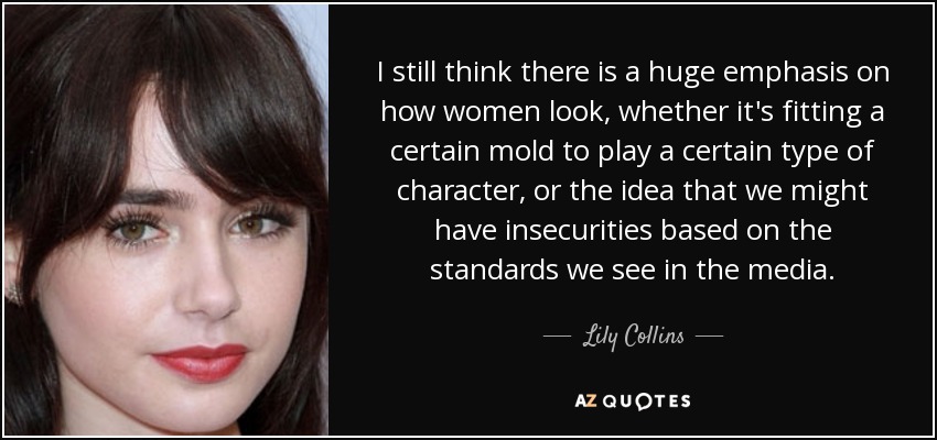 I still think there is a huge emphasis on how women look, whether it's fitting a certain mold to play a certain type of character, or the idea that we might have insecurities based on the standards we see in the media. - Lily Collins