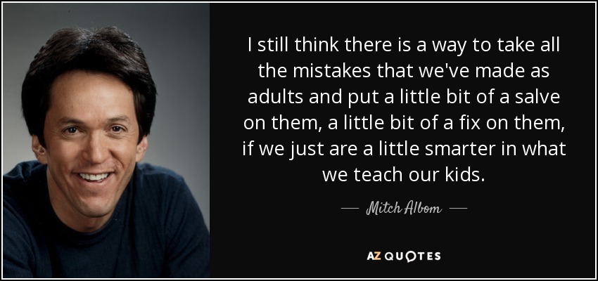 I still think there is a way to take all the mistakes that we've made as adults and put a little bit of a salve on them, a little bit of a fix on them, if we just are a little smarter in what we teach our kids. - Mitch Albom