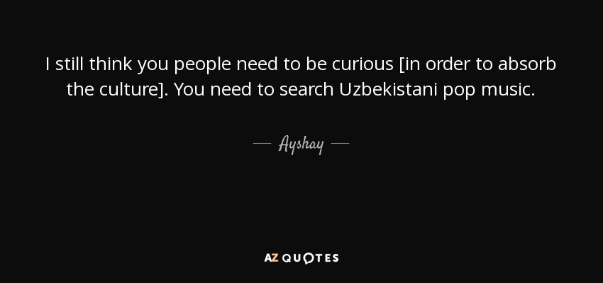 I still think you people need to be curious [in order to absorb the culture]. You need to search Uzbekistani pop music. - Ayshay
