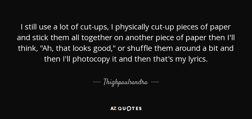 I still use a lot of cut-ups, I physically cut-up pieces of paper and stick them all together on another piece of paper then I'll think, 