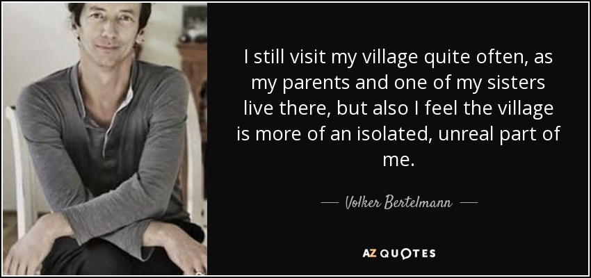 I still visit my village quite often, as my parents and one of my sisters live there, but also I feel the village is more of an isolated, unreal part of me. - Volker Bertelmann