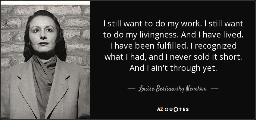 I still want to do my work. I still want to do my livingness. And I have lived. I have been fulfilled. I recognized what I had, and I never sold it short. And I ain't through yet. - Louise Berliawsky Nevelson