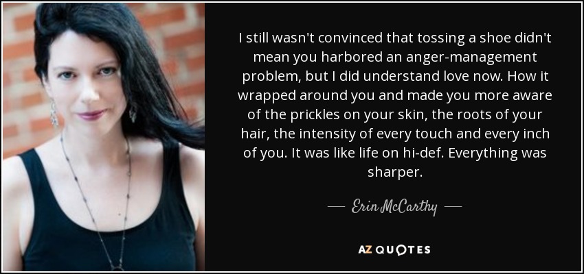I still wasn't convinced that tossing a shoe didn't mean you harbored an anger-management problem, but I did understand love now. How it wrapped around you and made you more aware of the prickles on your skin, the roots of your hair, the intensity of every touch and every inch of you. It was like life on hi-def. Everything was sharper. - Erin McCarthy