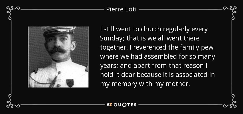 I still went to church regularly every Sunday; that is we all went there together. I reverenced the family pew where we had assembled for so many years; and apart from that reason I hold it dear because it is associated in my memory with my mother. - Pierre Loti