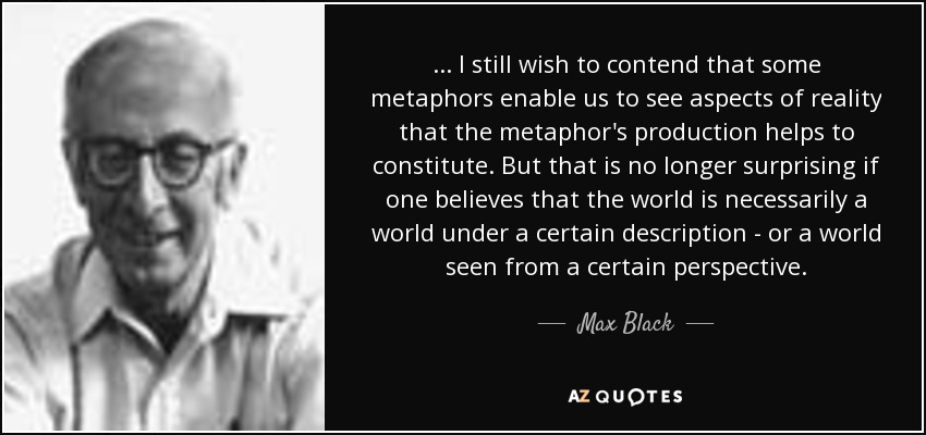... I still wish to contend that some metaphors enable us to see aspects of reality that the metaphor's production helps to constitute. But that is no longer surprising if one believes that the world is necessarily a world under a certain description - or a world seen from a certain perspective. - Max Black