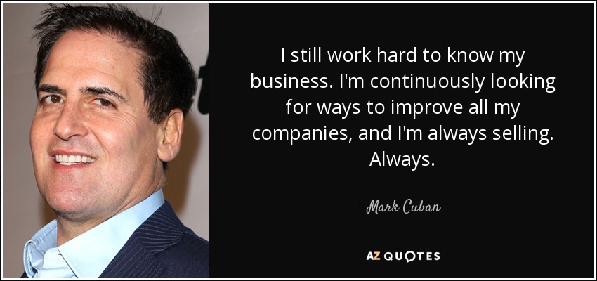 I still work hard to know my business. I'm continuously looking for ways to improve all my companies, and I'm always selling. Always. - Mark Cuban