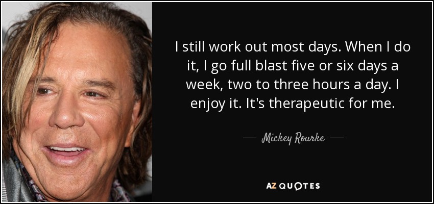 I still work out most days. When I do it, I go full blast five or six days a week, two to three hours a day. I enjoy it. It's therapeutic for me. - Mickey Rourke