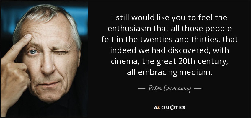 I still would like you to feel the enthusiasm that all those people felt in the twenties and thirties, that indeed we had discovered, with cinema, the great 20th-century, all-embracing medium. - Peter Greenaway