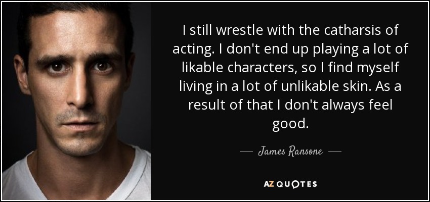 I still wrestle with the catharsis of acting. I don't end up playing a lot of likable characters, so I find myself living in a lot of unlikable skin. As a result of that I don't always feel good. - James Ransone