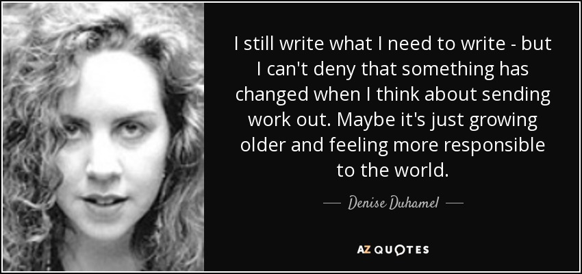 I still write what I need to write - but I can't deny that something has changed when I think about sending work out. Maybe it's just growing older and feeling more responsible to the world. - Denise Duhamel