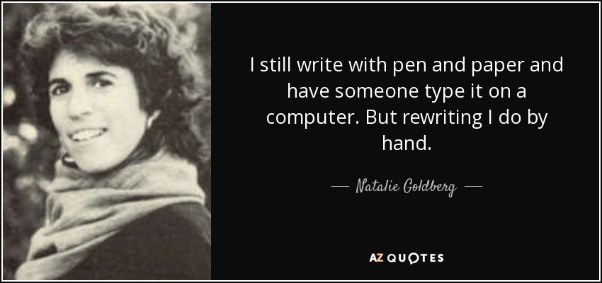 I still write with pen and paper and have someone type it on a computer. But rewriting I do by hand. - Natalie Goldberg