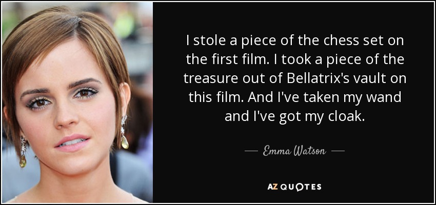 I stole a piece of the chess set on the first film. I took a piece of the treasure out of Bellatrix's vault on this film. And I've taken my wand and I've got my cloak. - Emma Watson